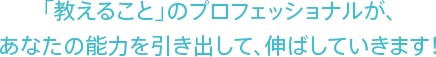 「教えること」のプロフェッショナルが、あなたの能力を引き出して、伸ばしていきます!