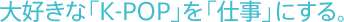 大好きな「K-POP」を「仕事」にする。