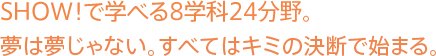 show!で学べる8分野。夢は夢じゃない。すべてはキミの決断で始まる