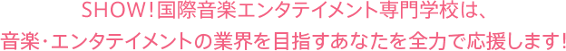 SHOW!国際音楽エンタテイメント専門学校は、音楽・エンタテイメントの業界を目指すあなたを全力で応援します!