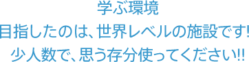 学ぶ環境。目指したのは、世界レベルの施設です!少人数で、思う存分使ってください!!