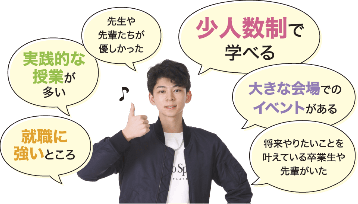就職に強いところ、実践的な授業が多い、先生や先輩たちが優しかった、少人数制で学べる、大きな会場でのイベントがある、将来やりたいことを叶えている卒業生や先輩がいた