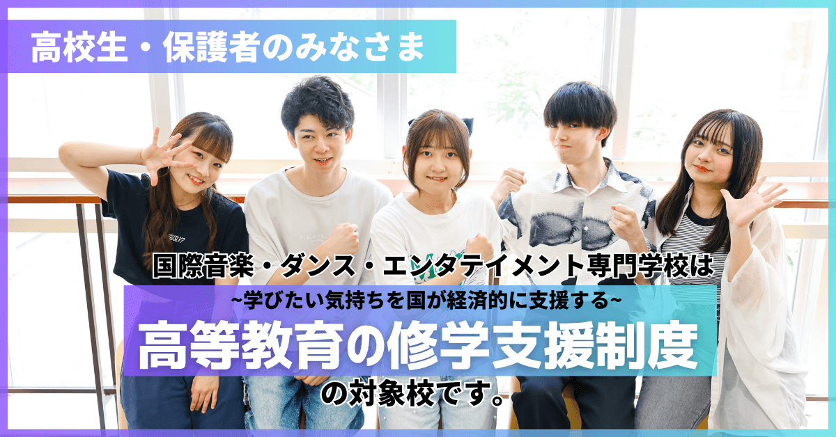 高校生・保護者のみなさま　国際音楽・ダンス・エンタテイメント専門学校は〜学びたい気持ちを国が経済的に支援する〜高等教育の修学支援制度の対象校です。