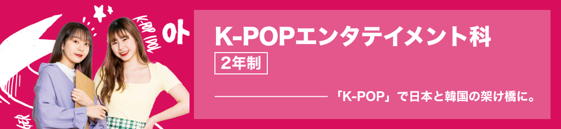K-POPエンタテイメント科　2年制　「K-POP」で日本と韓国の架け橋に。